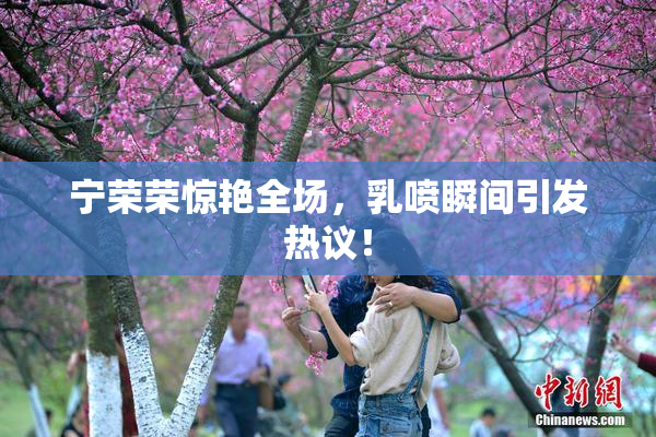 宁荣荣惊艳全场，乳喷瞬间引发热议！