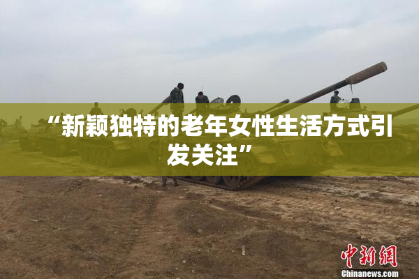 “新颖独特的老年女性生活方式引发关注”
