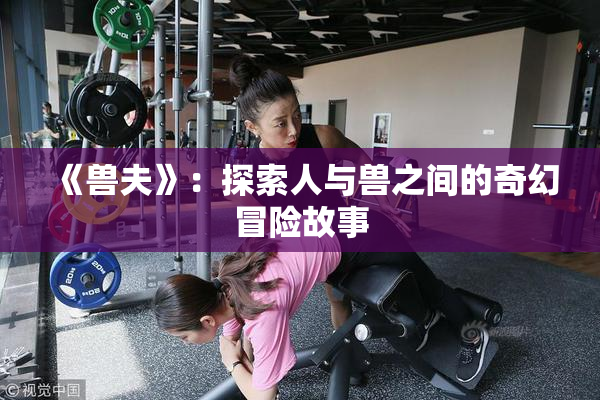 《兽夫》：探索人与兽之间的奇幻冒险故事