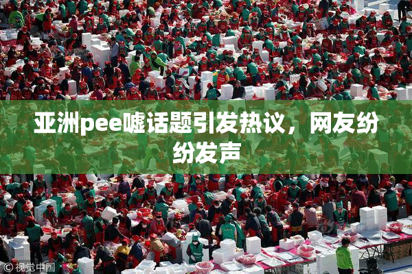 亚洲pee嘘话题引发热议，网友纷纷发声