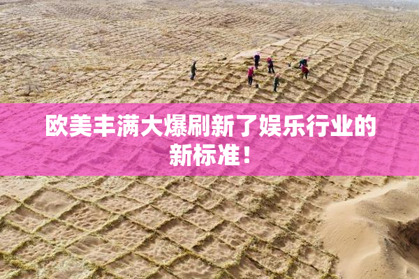欧美丰满大爆刷新了娱乐行业的新标准！