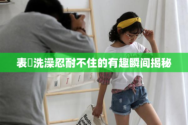 表妺洗澡忍耐不住的有趣瞬间揭秘