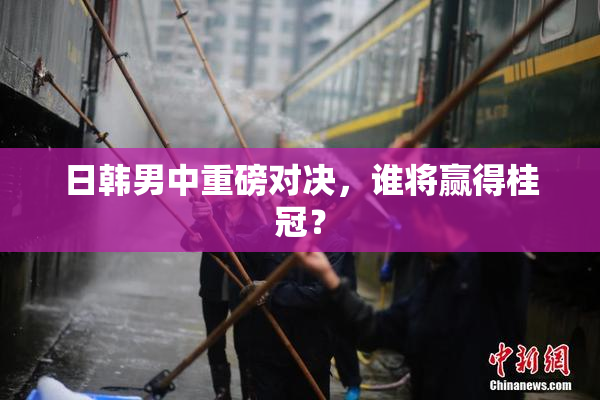 日韩男中重磅对决，谁将赢得桂冠？
