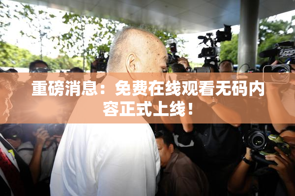 重磅消息：免费在线观看无码内容正式上线！