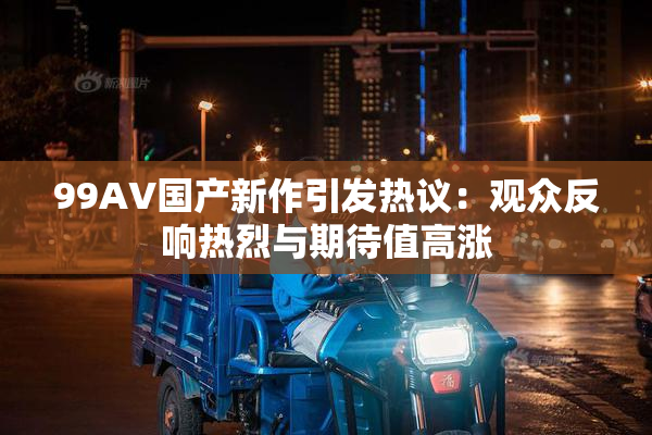 99AV国产新作引发热议：观众反响热烈与期待值高涨