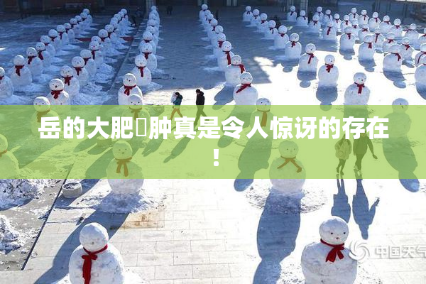 岳的大肥坹肿真是令人惊讶的存在！
