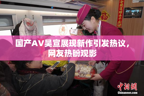 国产AV吴宣展现新作引发热议，网友热盼观影