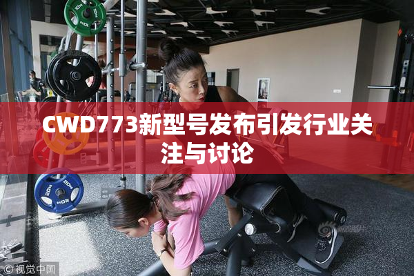 CWD773新型号发布引发行业关注与讨论