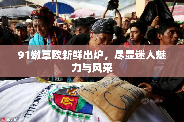 91嫩草欧新鲜出炉，尽显迷人魅力与风采