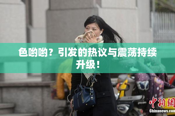 色哟哟？引发的热议与震荡持续升级！