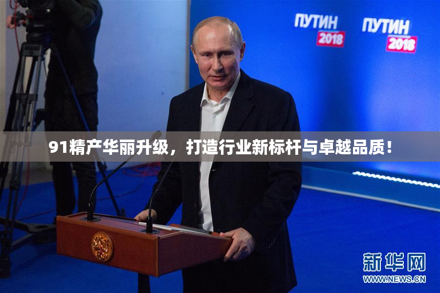 91精产华丽升级，打造行业新标杆与卓越品质！