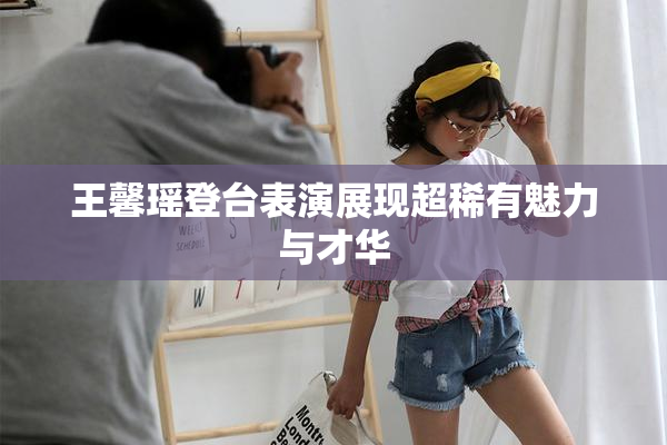 王馨瑶登台表演展现超稀有魅力与才华