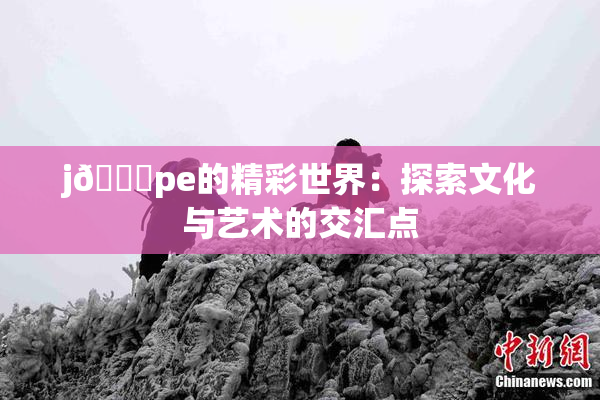 j🈚pe的精彩世界：探索文化与艺术的交汇点