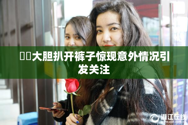 妺妺大胆扒开裤子惊现意外情况引发关注