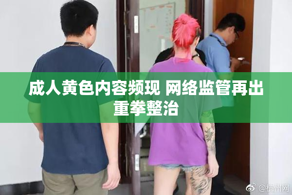 成人黄色内容频现 网络监管再出重拳整治
