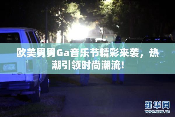 欧美男男Ga音乐节精彩来袭，热潮引领时尚潮流!