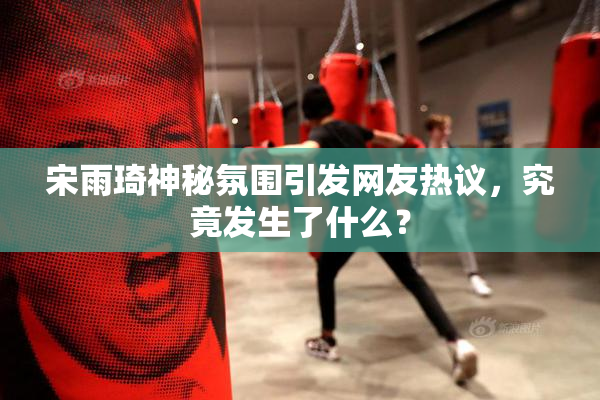 宋雨琦神秘氛围引发网友热议，究竟发生了什么？