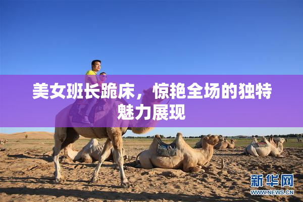 美女班长跪床，惊艳全场的独特魅力展现