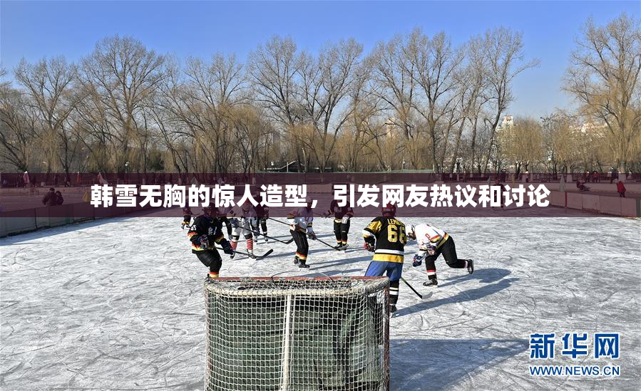 韩雪无胸的惊人造型，引发网友热议和讨论