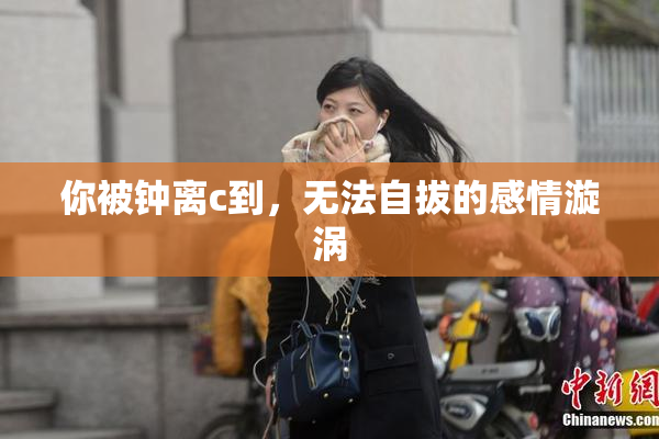你被钟离c到，无法自拔的感情漩涡