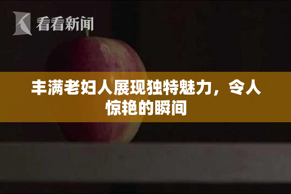 丰满老妇人展现独特魅力，令人惊艳的瞬间