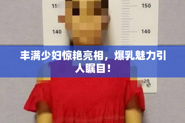 丰满少妇惊艳亮相，爆乳魅力引人瞩目！