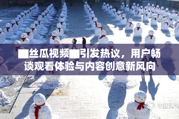 ▇丝瓜视频▇引发热议，用户畅谈观看体验与内容创意新风向