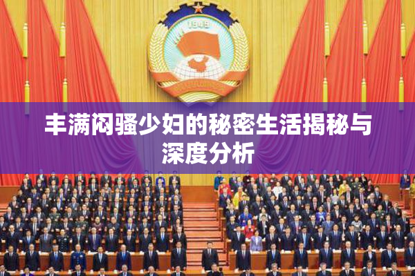 丰满闷骚少妇的秘密生活揭秘与深度分析