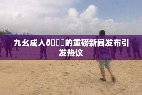 九幺成人🔞的重磅新闻发布引发热议