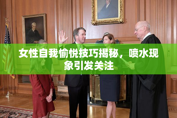 女性自我愉悦技巧揭秘，喷水现象引发关注