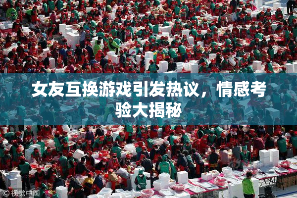 女友互换游戏引发热议，情感考验大揭秘