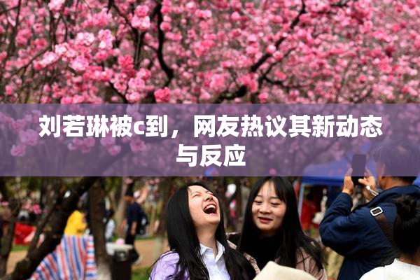 刘若琳被c到，网友热议其新动态与反应