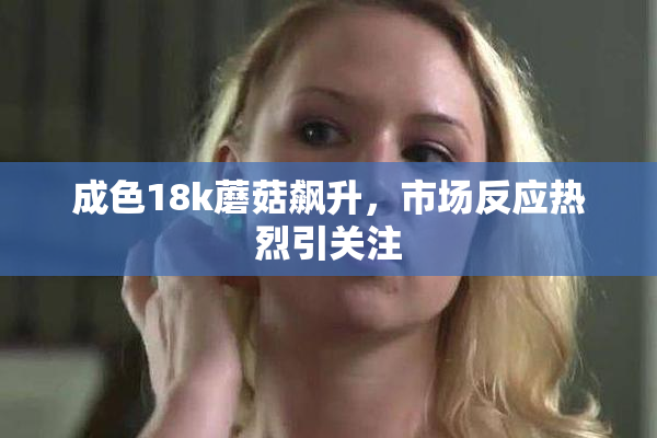 成色18k蘑菇飙升，市场反应热烈引关注