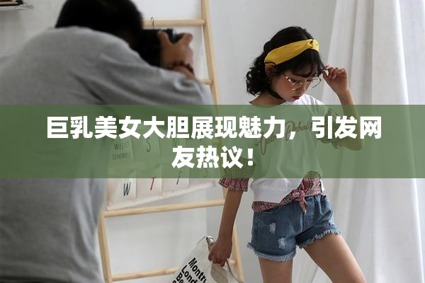 巨乳美女大胆展现魅力，引发网友热议！