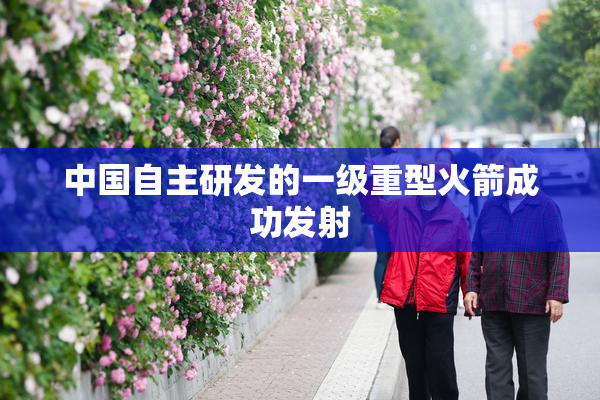 中国自主研发的一级重型火箭成功发射