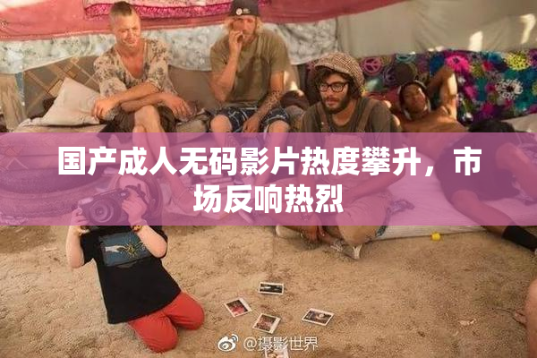 国产成人无码影片热度攀升，市场反响热烈