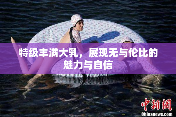 特级丰满大乳，展现无与伦比的魅力与自信