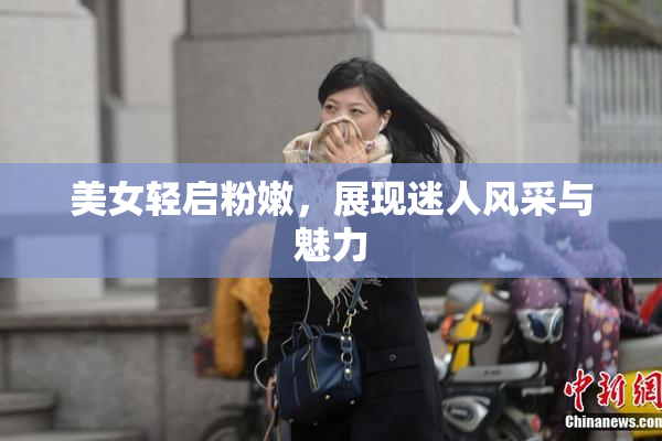 美女轻启粉嫩，展现迷人风采与魅力