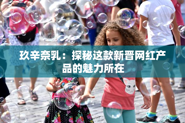 玖辛奈乳：探秘这款新晋网红产品的魅力所在