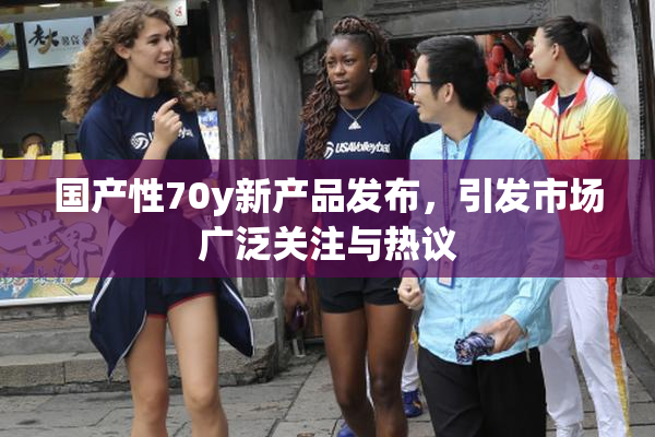 国产性70y新产品发布，引发市场广泛关注与热议