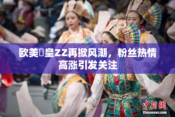 欧美嘼皇ZZ再掀风潮，粉丝热情高涨引发关注