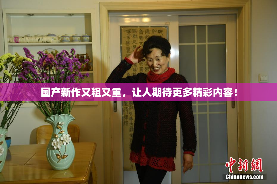国产新作又粗又重，让人期待更多精彩内容！