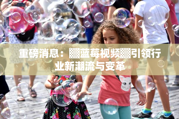 重磅消息：▓蓝莓视频▓引领行业新潮流与变革