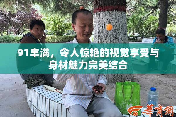 91丰满，令人惊艳的视觉享受与身材魅力完美结合