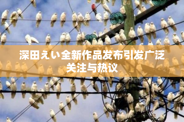 深田えい全新作品发布引发广泛关注与热议