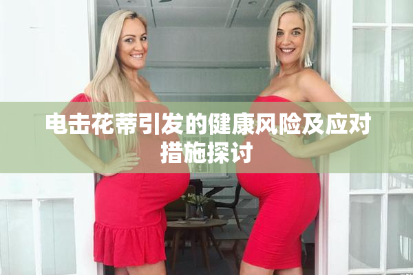 电击花蒂引发的健康风险及应对措施探讨