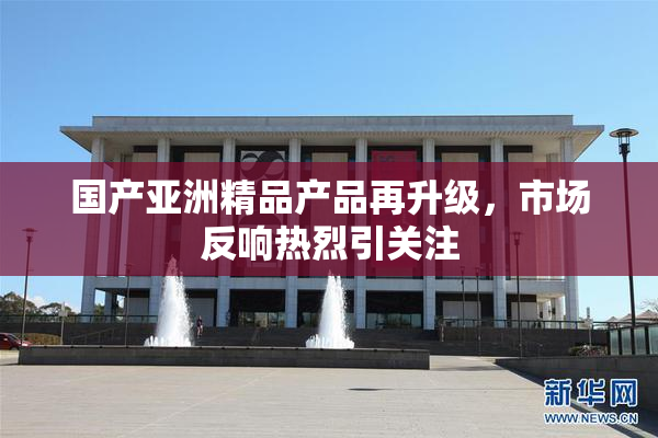 国产亚洲精品产品再升级，市场反响热烈引关注