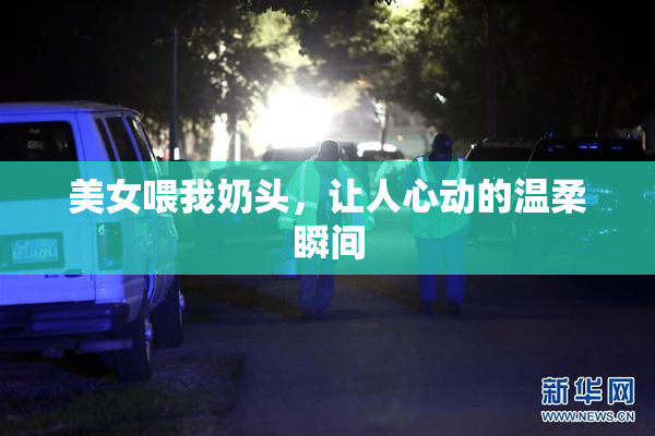 美女喂我奶头，让人心动的温柔瞬间