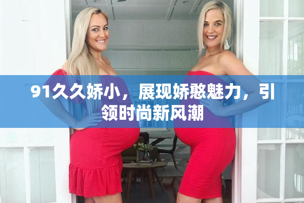 91久久娇小，展现娇憨魅力，引领时尚新风潮