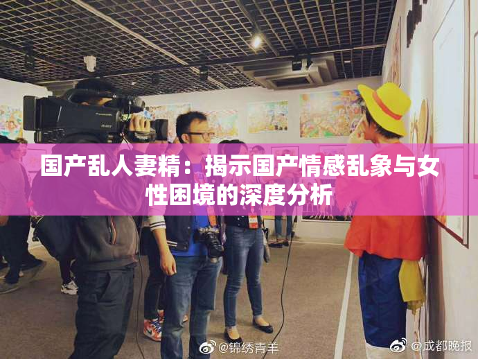 国产乱人妻精：揭示国产情感乱象与女性困境的深度分析